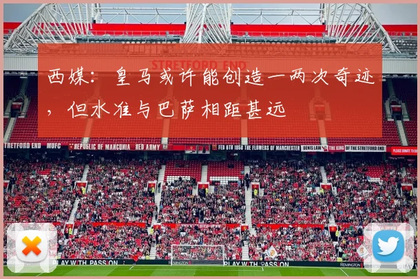 西媒：皇马或许能创造一两次奇迹，但水准与巴萨相距甚远